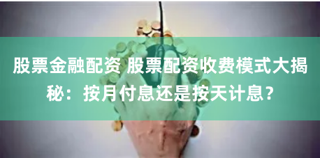 股票金融配资 股票配资收费模式大揭秘：按月付息还是按天计息？