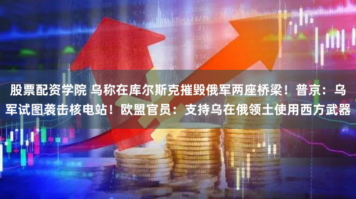 股票配资学院 乌称在库尔斯克摧毁俄军两座桥梁！普京：乌军试图袭击核电站！欧盟官员：支持乌在俄领土使用西方武器