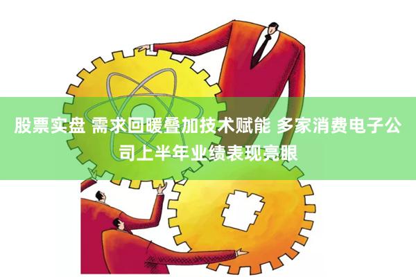 股票实盘 需求回暖叠加技术赋能 多家消费电子公司上半年业绩表现亮眼