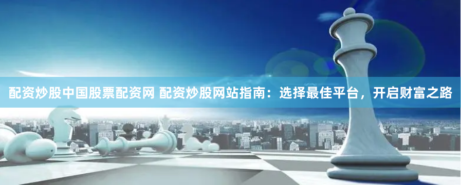 配资炒股中国股票配资网 配资炒股网站指南：选择最佳平台，开启财富之路