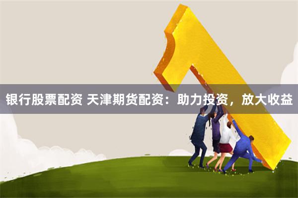 银行股票配资 天津期货配资：助力投资，放大收益